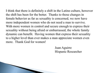 I think that there is definitely a shift in the Latino culture, however
the shift has been for the better. Thanks to those changes in
female behavior as far as sexuality is concerned, we now have
more independent women who do not need a man to survive.
With more women in control and secure enough to express their
sexuality without being afraid or embarrassed, the whole family
dynamic can benefit. Having women that express their sexuality
to a higher level than ever makes a man appreciate women even
more. Thank God for women!
                                       Juan Aguirre
                                       Hispanic Researcher
 