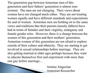 The generation gap between Armenian men of this
generation and their fathers’ generation is almost non-
existent. The men are not changing. Their views about
women have not changed much either. They are not treating
women equally and have different standards and expectations
for and of women. Armenian men are holding on to the same
views and traditions that their parents (mostly fathers) have
had in terms of females and their virginity, endogamy and
female gender roles. However, there is a change between the
women of this generation and their mothers’ generation.
Armenian women of this generation are not afraid to explore
outside of their culture and ethnicity. They are starting to get
involved in sexual relationships before marriage. They are
also getting married at older ages perhaps because they want
to educate themselves first and experiment with more than
one guy before marriage…
                               Armine Alagozian
                               Armenian Researcher
 