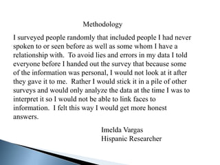 Methodology
I surveyed people randomly that included people I had never
spoken to or seen before as well as some whom I have a
relationship with. To avoid lies and errors in my data I told
everyone before I handed out the survey that because some
of the information was personal, I would not look at it after
they gave it to me. Rather I would stick it in a pile of other
surveys and would only analyze the data at the time I was to
interpret it so I would not be able to link faces to
information. I felt this way I would get more honest
answers.
                              Imelda Vargas
                              Hispanic Researcher
 