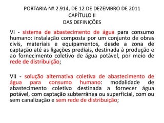 PORTARIA Nº 2.914, DE 12 DE DEZEMBRO DE 2011
CAPÍTULO II
DAS DEFINIÇÕES
VI - sistema de abastecimento de água para consumo
humano: instalação composta por um conjunto de obras
civis, materiais e equipamentos, desde a zona de
captação até as ligações prediais, destinada à produção e
ao fornecimento coletivo de água potável, por meio de
rede de distribuição;
VII - solução alternativa coletiva de abastecimento de
água para consumo humano: modalidade de
abastecimento coletivo destinada a fornecer água
potável, com captação subterrânea ou superficial, com ou
sem canalização e sem rede de distribuição;
 