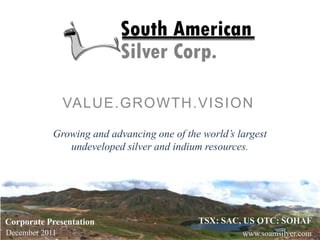 Growing and advancing one of the world’s largest
undeveloped silver and indium resources.
VALUE.GROWTH.VISION
Corporate Presentation
December 2011
TSX: SAC, US OTC: SOHAF
www.soamsilver.com
 
