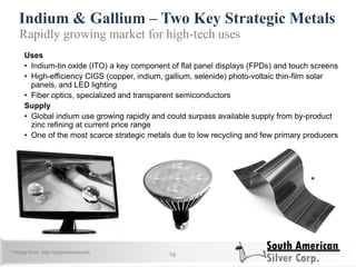 Indium & Gallium – Two Key Strategic Metals
16
Rapidly growing market for high-tech uses
Uses
• Indium-tin oxide (ITO) a key component of flat panel displays (FPDs) and touch screens
• High-efficiency CIGS (copper, indium, gallium, selenide) photo-voltaic thin-film solar
panels, and LED lighting
• Fiber optics, specialized and transparent semiconductors
Supply
• Global indium use growing rapidly and could surpass available supply from by-product
zinc refining at current price range
• One of the most scarce strategic metals due to low recycling and few primary producers
*
* Image from http://gotpowered.com
 