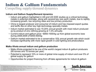 Indium & Gallium Fundamentals
17
Compelling supply/demand dynamics
Indium and Gallium Supply/Demand dynamics
• Indium and gallium highlighted in UN and US DOE studies as a critical technology
metals in potential shortage, along with several key rare earth metals, due to rapidly
increasing growth, low recycling rates and low primary production
• China is largest producer and consumer of indium and has imposed export quotas
and tariffs like on other key high-technology specialty metals
• Indium market estimated to see 15-20% annual growth with most indium produced
as by product of zinc refining growing at 1-3% annually
• Current indium and gallium price ~$900-1000/kg up from global economic lows
during 2008-2009 of $400-500/kg
• Gallium market estimated to be a conservative 15% annual growth rate which could
increase significantly with more rapid growth in LED lighting and photovoltaics
Malku Khota annual indium and gallium production
• Malku Khota projected to be one of the world‘s largest indium & gallium producers
(80 tonnes and 15 tonnes per year)
• Potential to represent 10% or more of global mine supply of indium and over 5% of
global supply for gallium
• Opportunities for project financing from off-take agreements for indium & gallium
Sources: (1) US Dept. of Energy Critical Materials Strategy, Dec.
2010. (2)United Nations Environment Programme (UNEP) Special
Report on Strategic Metals ,May 2011 .
 