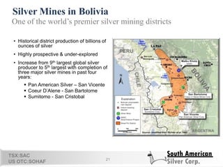 Silver Mines in Bolivia
21
One of the world’s premier silver mining districts
• Historical district production of billions of
ounces of silver
• Highly prospective & under-explored
• Increase from 9th largest global silver
producer to 5th largest with completion of
three major silver mines in past four
years:
 Pan American Silver – San Vicente
 Coeur D‘Alene - San Bartolome
 Sumitomo - San Cristobal
TSX:SAC
US OTC:SOHAF
 