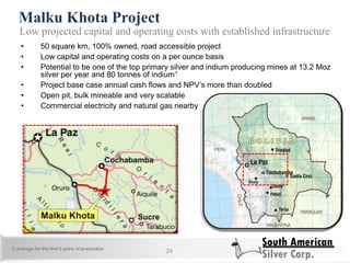 Malku Khota Project
24
Low projected capital and operating costs with established infrastructure
• 50 square km, 100% owned, road accessible project
• Low capital and operating costs on a per ounce basis
• Potential to be one of the top primary silver and indium producing mines at 13.2 Moz
silver per year and 80 tonnes of indium1
• Project base case annual cash flows and NPV‘s more than doubled
• Open pit, bulk mineable and very scalable
• Commercial electricity and natural gas nearby
1) Average for the first 5 years of production
 