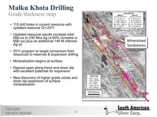 Malku Khota Drilling
25
Grade thickness map
• 115 drill holes in current resource with
updated resource Q1-2011
• Updated resource results increase total
M&I oz to 230 Moz Ag (a 60% increase in
M&I oz) plus an additional 140 M inferred
Ag oz
• 2011 program to target conversion from
resources to reserves & expansion drilling
• Mineralization begins at surface
• Deposit open along trend and down dip
with excellent potential for expansion
• New discovery of higher grade zones and
down dip expansion of surface
mineralization
TSX:SAC
US OTC:SOHAF
Mineralized
Sandstones
OPEN
OPEN
OPEN
 