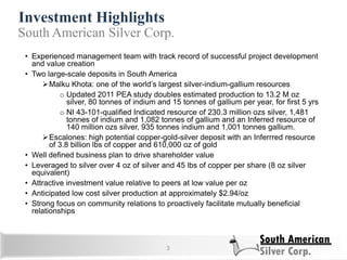 Investment Highlights
3
• Experienced management team with track record of successful project development
and value creation
• Two large-scale deposits in South America
Malku Khota: one of the world‘s largest silver-indium-gallium resources
o Updated 2011 PEA study doubles estimated production to 13.2 M oz
silver, 80 tonnes of indium and 15 tonnes of gallium per year, for first 5 yrs
o NI 43-101-qualified Indicated resource of 230.3 million ozs silver, 1,481
tonnes of indium and 1,082 tonnes of gallium and an Inferred resource of
140 million ozs silver, 935 tonnes indium and 1,001 tonnes gallium.
Escalones: high potential copper-gold-silver deposit with an Inferrred resource
of 3.8 billion lbs of copper and 610,000 oz of gold
• Well defined business plan to drive shareholder value
• Leveraged to silver over 4 oz of silver and 45 lbs of copper per share (8 oz silver
equivalent)
• Attractive investment value relative to peers at low value per oz
• Anticipated low cost silver production at approximately $2.94/oz
• Strong focus on community relations to proactively facilitate mutually beneficial
relationships
South American Silver Corp.
 