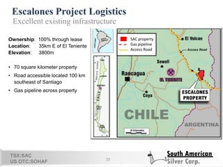 Escalones Project Logistics
33
Ownership: 100% through lease
Location: 35km E of El Teniente
Elevation: 3800m
• 70 square kilometer property
• Road accessible located 100 km
southeast of Santiago
• Gas pipeline across property
Excellent existing infrastructure
SAC property
Gas pipeline
Access Road
31
TSX:SAC
US OTC:SOHAF
 