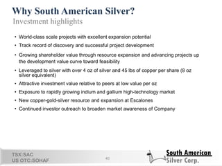 Why South American Silver?
40
Investment highlights
• World-class scale projects with excellent expansion potential
• Track record of discovery and successful project development
• Growing shareholder value through resource expansion and advancing projects up
the development value curve toward feasibility
• Leveraged to silver with over 4 oz of silver and 45 lbs of copper per share (8 oz
silver equivalent)
• Attractive investment value relative to peers at low value per oz
• Exposure to rapidly growing indium and gallium high-technology market
• New copper-gold-silver resource and expansion at Escalones
• Continued investor outreach to broaden market awareness of Company
TSX:SAC
US OTC:SOHAF 37
 
