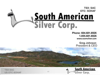 41
TSX: SAC
OTC: SOHAF
Phone: 604.681.6926
1.855.681.6926
www.soamsilver.com
Greg Johnson
President & CEO
TSX:SAC
US OTC:SOHAF
 