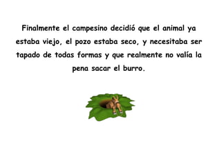 Finalmente el campesino decidió que el animal ya  estaba viejo, el pozo estaba seco, y necesitaba ser  tapado de todas formas y que realmente no valía la  pena sacar el burro.  