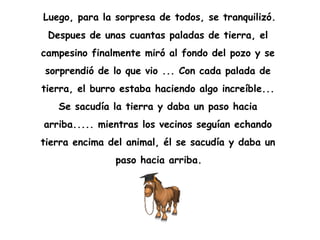 Luego, para la sorpresa de todos, se tranquilizó.  Despues de unas cuantas paladas de tierra, el  campesino finalmente miró al fondo del pozo y se  sorprendió de lo que vio ... Con cada palada de  tierra, el burro estaba haciendo algo increíble...  Se sacudía la tierra y daba un paso hacia  arriba..... mientras los vecinos seguían echando  tierra encima del animal, él se sacudía y daba un  paso hacia arriba.   