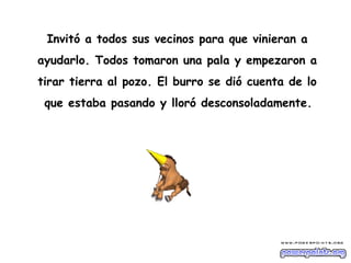 Invitó a todos sus vecinos para que vinieran a
ayudarlo. Todos tomaron una pala y empezaron a
tirar tierra al pozo. El burro se dió cuenta de lo
 que estaba pasando y lloró desconsoladamente.
 
