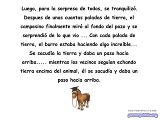 Luego, para la sorpresa de todos, se tranquilizó.
 Despues de unas cuantas paladas de tierra, el
campesino finalmente miró al fondo del pozo y se
sorprendió de lo que vio ... Con cada palada de
tierra, el burro estaba haciendo algo increíble...
   Se sacudía la tierra y daba un paso hacia
arriba..... mientras los vecinos seguían echando
tierra encima del animal, él se sacudía y daba un
               paso hacia arriba.
 