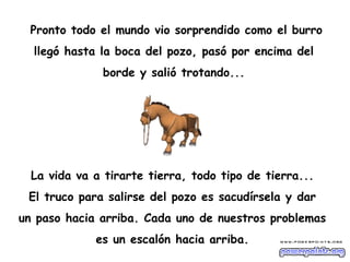 Pronto todo el mundo vio sorprendido como el burro
  llegó hasta la boca del pozo, pasó por encima del
              borde y salió trotando...




  La vida va a tirarte tierra, todo tipo de tierra...
 El truco para salirse del pozo es sacudírsela y dar
un paso hacia arriba. Cada uno de nuestros problemas
             es un escalón hacia arriba.
 