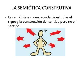 LA SEMIÓTICA CONSTRUTIVA
• La semiótica es la encargada de estudiar el
signo y la construcción del sentido pero no el
sentido.
 