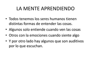 LA MENTE APRENDIENDO
• Todos tenemos los seres humanos tienen
distintas formas de entender las cosas.
• Algunos solo entiende cuando ven las cosas
• Otros con la emociones cuando siente algo
• Y por otro lado hay algunos que son auditivos
por lo que escuchan.
 