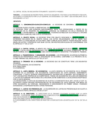 EL CAPITAL SOCIAL SE ENCUENTRA TOTALMENTE SUSCRITO Y PAGADO.
TERCERO.- LA SOCIEDAD SE REGIRÁ POR EL ESTATUTO SIGUIENTE Y EN TODO LO NO PREVISTO POR ESTE,
SE ESTARÁ A LO DISPUESTO POR LA LEY GENERAL DE SOCIEDADES -LEY 26887 - QUE EN ADELANTE SE LE
DENOMINARA LA "LEY".
ESTATUTO
ARTICULO 1.- DENOMINACIÓN-DURACIÓN-DOMICILIO: LA SOCIEDAD SE DENOMINA: “[DENOMINACION
SOCIAL]”
LA SOCIEDAD PUEDE UTILIZAR LA ABREVIATURA DE [ABREVIATURA].
LA SOCIEDAD TIENE UNA DURACIÓN INDETERMINADA, INICIA SUS OPERACIONES A PARTIR DE SU
INSCRIPCIÓN EN EL REGISTRO DE PERSONAS JURÍDICAS. SU DOMICILIO ES EN LA PROVINCIA DE
[PROVINCIA] Y DEPARTAMENTO DE [DEPARTAMENTO], PUDIENDO ESTABLECER SUCURSALES U OFICINAS
EN CUALQUIER LUGAR DEL PAIS O EN EL EXTRANJERO.
ARTICULO 2.- OBJETO SOCIAL: LA SOCIEDAD TIENE POR OBJETO DEDICARSE A: [OBJETO SOCIAL] SE
ENTIENDEN INCLUIDOS EN EL OBJETO SOCIAL LOS ACTOS RELACIONADOS CON EL MISMO QUE
COADYUVEN A LA REALIZACIÓN DE SUS FINES. PARA CUMPLIR DICHO OBJETO, PODRÁ REALIZAR TODOS
AQUELLOS ACTOS Y CONTRATOS QUE SEAN LÍCITOS, SIN RESTRICCIÓN ALGUNA DE CONFORMIDAD CON
EL ARTÍCULO 11° DE LA “LEY”.
ARTÍCULO 3.- CAPITAL SOCIAL: EL MONTO DEL CAPITAL DE LA SOCIEDAD ES DE S/ [MONTO] ([MONTO EN
LETRAS] Y 00/100 SOLES) REPRESENTADO POR [NUMERO ACCIONES] ACCIONES NOMINATIVAS DE UN
VALOR NOMINAL DE S/ [VALOR NOMINAL] CADA UNA INTEGRAMENTE SUSCRITAS Y TOTALMENTE PAGADAS.
ARTICULO 4.- TRANSFERENCIA Y ADQUISICIÓN DE ACCIONES: LOS OTORGANTES ACUERDAN SUPRIMIR EL
DERECHO DE PREFERENCIA PARA LA ADQUISICIÓN DE ACCIONES, CONFORME A LO PREVISTO EN EL
ULTIMO PÁRRAFO DEL ARTICULO 237º DE LA "LEY".
ARTICULO 5.- ÓRGANOS DE LA SOCIEDAD: LA SOCIEDAD QUE SE CONSTITUYE TIENE LOS SIGUIENTES
ÓRGANOS.
A) LA JUNTA GENERAL DE ACCIONISTAS
B) EL DIRECTORIO.
C) LA GERENCIA.
ARTICULO 6.- JUNTA GENERAL DE ACCIONISTAS: LA JUNTA GENERAL DE ACCIONISTAS ES EL ÓRGANO
SUPREMO DE LA SOCIEDAD. LOS ACCIONISTAS CONSTITUIDOS EN JUNTA GENERAL DEBIDAMENTE
CONVOCADA, Y CON EL QUÓRUM CORRESPONDIENTE, DECIDEN POR LA MAYORÍA QUE ESTABLECE LA
"LEY" LOS ASUNTOS PROPIOS DE SU COMPETENCIA. TODOS LOS ACCIONISTAS INCLUSO LOS DISIDENTES
Y LOS QUE NOHUBIERAN PARTICIPADO EN LA REUNIÓN,ESTÁN SOMETIDOS A LOS ACUERDOS ADOPTADOS
POR LA JUNTA GENERAL.
LA CONVOCATORIA A JUNTA DE ACCIONISTAS SE SUJETA A LO DISPUESTO EN EL ART. 245 DE LA "LEY". EL
ACCIONISTA PODRÁ HACERSE REPRESENTAR EN LAS REUNIONES DE JUNTA GENERAL POR MEDIO DE
OTRO ACCIONISTA, SU CÓNYUGE, ASCENDIENTE O DESCENDIENTE EN PRIMER GRADO, PUDIENDO
EXTENDERSE LA REPRESENTACIÓN A OTRAS PERSONAS.
ARTICULO 7.- JUNTAS NO PRESENCIALES: LA CELEBRACIÓN DE JUNTAS NO PRESENCIALES SE SUJETA A
LO DISPUESTO POR EL ARTICULO 246 DE LA "LEY".
ARTÍCULO 8.- EL DIRECTORIO: EL DIRECTORIO ES EL ÓRGANO COLEGIADO ELEGIDO POR LA JUNTA
GENERAL. LA SOCIEDAD TIENE UN DIRECTORIO COMPUESTO POR [NÚMERO DE DIRECTORES| MIEMBROS;
CON UNA DURACION DE [NÚMERO DE AÑOS] AÑO(S) .
PARA SER DIRECTOR NO SE REQUIERE SER ACCIONISTA.
EL FUNCIONAMIENTO DEL DIRECTORIO SE RIGE POR LO DISPUESTO EN LOS ARTÍCULOS 153° AL 184° DE LA
“LEY”.
 