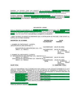 ASIMISMO, SE DESIGNA COMO SUB GERENTE DE LA SOCIEDAD A [NOMBRE DEL SUBGERENTE]
IDENTIFICADO CON DOCUMENTO DE IDENTIDAD [TIPO DE DOCUMENTO DE IDENTIDAD] CON NÚMERO
[NÚMERO DEL DOCUMENTO DE IDENTIDAD] QUIEN REEMPLAZA AL GERENTE EN CASO DE AUSENCIA.
CLAUSULA ADICIONAL.-<SI SOCIO TIENE CÓNYUGE O UNIÓN DE HECHO>.- DE CONFORMIDAD AL ARTÍCULO
315 DEL CÓDIGO CIVIL, INTERVIENE: [NOMBRE DEL CÓNYUGE (DE SER CASADO)], CÓNYUGE DE: [NOMBRE
DEL PARTICIPANTE], AUTORIZANDO EXPRESAMENTE EL APORTE EN BIENES NO DINERARIOS.
DECLARACIÓN JURADA
POR EL PRESENTE DOCUMENTO, YO [NOMBRE DEL GERENTE] IDENTIFICADO CON [DOCUMENTO DE
IDENTIDAD (DNI, CARNET EXTRANJERIA, PASAPORTE)], CON DOMICILIO EN [DOMICILIO_GERENTE], EN MI
CALIDAD DE GERENTE GENERAL DESIGNADO DE LA SOCIEDAD DENOMINADA “[DENOMINACIÓN O RAZÓN
SOCIAL]”, QUE SE CONSTITUYE, DECLARO BAJO JURAMENTO LO SIGUIENTE:
- HABER RECIBIDO LOS BIENES NO DINERARIOS QUE A CONTINUACIÓN SE PRECISAN, COMO APORTE AL
CAPITAL DE LA CITADA SOCIEDAD:
DESCRIPCIÓN DE LOS BIENES CRITERIO PARA VALOR
VALORIZACIÓN ASIGNADO
1.- [NOMBRE DEL PARTICIPANTE 1], APORTA:
[DESCRIPCIÓN D EL BIEN APORTADO 1]
VALOR/MERCADO [VALOR DEL BIEN].
[DESCRIPCIÓN DEL BIEN APORTADO 2] EJ. CPU,
MARCA : LG, MODELO, VALOR/MERCADO [VALOR DEL BIEN].
TOTAL: S/[ SUMATORIA 1
VALOR BIENES
APORTADO].
2.- [NOMBRE DEL PARTICIPANTE 2], APORTA:
01 [DESCRIPCIÓN DEL BIEN APORTADO 2] EJ. MONITOR DE 17",
MARCA : LG, MODELO, VALOR/MERCADO [VALOR DEL BIEN].
[DESCRIPCIÓN DEL BIEN APORTADO 2] EJ. MONITOR DE 17",
MARCA : LG, MODELO, VALOR/MERCADO [VALOR DEL BIEN].
TOTAL: S/ [SUMATORIA 2
VALOR BIENES
APORTADO].
VALOR TOTAL: S/ <SUMATORIA TOTAL>
- QUE, DE CONFORMIDAD CON LO ESTABLECIDO EN EL ARTÍCULO 10 DEL DECRETO SUPREMO N° 013-2013-
PRODUCE, TEXTO UNICO ORDENADO DE LA LEY DE IMPULSO AL DESARROLLO PRODUCTIVO Y AL
CRECIMIENTO EMPRESARIAL, LOS SOCIOS DE LA EMPRESA HAN REALIZADO EL DEPÓSITO BANCARIO EN
INSTITUCIÓN FINANCIERA DE ACUERDO AL DETALLE SIGUIENTE:
1. [NOMBRE DEL SOCIO 1] APORTÓ LA SUMA DE [MONTO DEL APORTE EN BIENES DINERARIOS S/ QUE
PAGA EL SOCIO 1] MEDIANTE APORTES EN BIENES DINERARIOS.
2. [NOMBRE DEL SOCIO 2] APORTÓ LA SUMA DE [MONTO DEL APORTE EN BIENES DINERARIOS S/ QUE
PAGA EL SOCIO 2] MEDIANTE APORTES EN BIENES DINERARIOS.
N. [NOMBRE DEL SOCIO N] APORTÓ LA SUMA DE [MONTO DEL APORTE EN BIENES DINERARIOS S/ QUE
PAGA EL SOCIO N] MEDIANTE APORTES EN BIENES DINERARIOS.
|PROVINCIA|,|FECHA REGISTRO|.
FIRMA DEL GERENTE GENERAL |NOM_GERENTE|
 
