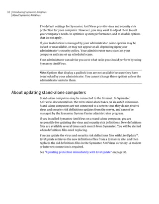 10 Introducing Symantec AntiVirus
   About Symantec AntiVirus



                           The default settings for Symantec AntiVirus provide virus and security risk
                           protection for your computer. However, you may want to adjust them to suit
                           your company’s needs, to optimize system performance, and to disable options
                           that do not apply.
                           If your installation is managed by your administrator, some options may be
                           locked or unavailable, or may not appear at all, depending upon your
                           administrator’s security policy. Your administrator runs scans on your
                           computer and can set up scheduled scans.
                           Your administrator can advise you as to what tasks you should perform by using
                           Symantec AntiVirus.


                           Note: Options that display a padlock icon are not available because they have
                           been locked by your administrator. You cannot change these options unless the
                           administrator unlocks them.



   About updating stand-alone computers
                           Stand-alone computers may be connected to the Internet. In Symantec
                           AntiVirus documentation, the term stand-alone takes on an added dimension.
                           Stand-alone computers are not connected to a server; thus they do not receive
                           virus and security risk definitions updates from the server, and cannot be
                           managed by the Symantec System Center administrator program.
                           If you installed Symantec AntiVirus on a stand-alone computer, you are
                           responsible for updating the virus and security risk definitions. New definitions
                           files are available several times each month from Symantec. You will be alerted
                           when definitions files need replacing.
                           You can update the virus and security risk definitions files with LiveUpdate™.
                           LiveUpdate retrieves the new definitions files from a Symantec site, and then
                           replaces the old definitions files in the Symantec AntiVirus directory. A modem
                           or Internet connection is required.
                           See “Updating protection immediately with LiveUpdate” on page 35.
 