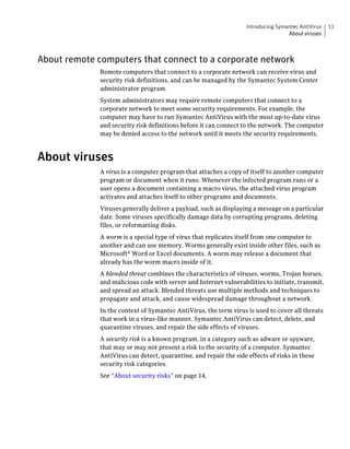 Introducing Symantec AntiVirus   11
                                                                                   About viruses



About remote computers that connect to a corporate network
              Remote computers that connect to a corporate network can receive virus and
              security risk definitions, and can be managed by the Symantec System Center
              administrator program.
              System administrators may require remote computers that connect to a
              corporate network to meet some security requirements. For example, the
              computer may have to run Symantec AntiVirus with the most up-to-date virus
              and security risk definitions before it can connect to the network. The computer
              may be denied access to the network until it meets the security requirements.



About viruses
              A virus is a computer program that attaches a copy of itself to another computer
              program or document when it runs. Whenever the infected program runs or a
              user opens a document containing a macro virus, the attached virus program
              activates and attaches itself to other programs and documents.
              Viruses generally deliver a payload, such as displaying a message on a particular
              date. Some viruses specifically damage data by corrupting programs, deleting
              files, or reformatting disks.
              A worm is a special type of virus that replicates itself from one computer to
              another and can use memory. Worms generally exist inside other files, such as
              Microsoft® Word or Excel documents. A worm may release a document that
              already has the worm macro inside of it.
              A blended threat combines the characteristics of viruses, worms, Trojan horses,
              and malicious code with server and Internet vulnerabilities to initiate, transmit,
              and spread an attack. Blended threats use multiple methods and techniques to
              propagate and attack, and cause widespread damage throughout a network.
              In the context of Symantec AntiVirus, the term virus is used to cover all threats
              that work in a virus-like manner. Symantec AntiVirus can detect, delete, and
              quarantine viruses, and repair the side effects of viruses.
              A security risk is a known program, in a category such as adware or spyware,
              that may or may not present a risk to the security of a computer. Symantec
              AntiVirus can detect, quarantine, and repair the side effects of risks in these
              security risk categories.
              See “About security risks” on page 14.
 