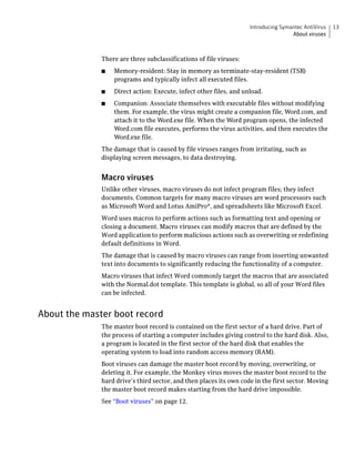 Introducing Symantec AntiVirus   13
                                                                                    About viruses



              There are three subclassifications of file viruses:
              ■   Memory-resident: Stay in memory as terminate-stay-resident (TSR)
                  programs and typically infect all executed files.
              ■   Direct action: Execute, infect other files, and unload.
              ■   Companion: Associate themselves with executable files without modifying
                  them. For example, the virus might create a companion file, Word.com, and
                  attach it to the Word.exe file. When the Word program opens, the infected
                  Word.com file executes, performs the virus activities, and then executes the
                  Word.exe file.
              The damage that is caused by file viruses ranges from irritating, such as
              displaying screen messages, to data destroying.


              Macro viruses
              Unlike other viruses, macro viruses do not infect program files; they infect
              documents. Common targets for many macro viruses are word processors such
              as Microsoft Word and Lotus AmiPro®, and spreadsheets like Microsoft Excel.
              Word uses macros to perform actions such as formatting text and opening or
              closing a document. Macro viruses can modify macros that are defined by the
              Word application to perform malicious actions such as overwriting or redefining
              default definitions in Word.
              The damage that is caused by macro viruses can range from inserting unwanted
              text into documents to significantly reducing the functionality of a computer.
              Macro viruses that infect Word commonly target the macros that are associated
              with the Normal.dot template. This template is global, so all of your Word files
              can be infected.


About the master boot record
              The master boot record is contained on the first sector of a hard drive. Part of
              the process of starting a computer includes giving control to the hard disk. Also,
              a program is located in the first sector of the hard disk that enables the
              operating system to load into random access memory (RAM).
              Boot viruses can damage the master boot record by moving, overwriting, or
              deleting it. For example, the Monkey virus moves the master boot record to the
              hard drive’s third sector, and then places its own code in the first sector. Moving
              the master boot record makes starting from the hard drive impossible.
              See “Boot viruses” on page 12.
 