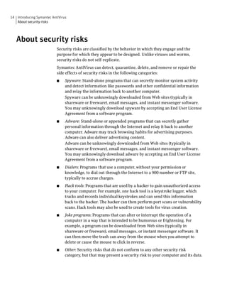 14 Introducing Symantec AntiVirus
   About security risks




   About security risks
                           Security risks are classified by the behavior in which they engage and the
                           purpose for which they appear to be designed. Unlike viruses and worms,
                           security risks do not self-replicate.
                           Symantec AntiVirus can detect, quarantine, delete, and remove or repair the
                           side effects of security risks in the following categories:
                           ■    Spyware: Stand-alone programs that can secretly monitor system activity
                                and detect information like passwords and other confidential information
                                and relay the information back to another computer.
                                Spyware can be unknowingly downloaded from Web sites (typically in
                                shareware or freeware), email messages, and instant messenger software.
                                You may unknowingly download spyware by accepting an End User License
                                Agreement from a software program.
                           ■    Adware: Stand-alone or appended programs that can secretly gather
                                personal information through the Internet and relay it back to another
                                computer. Adware may track browsing habits for advertising purposes.
                                Adware can also deliver advertising content.
                                Adware can be unknowingly downloaded from Web sites (typically in
                                shareware or freeware), email messages, and instant messenger software.
                                You may unknowingly download adware by accepting an End User License
                                Agreement from a software program.
                           ■    Dialers: Programs that use a computer, without your permission or
                                knowledge, to dial out through the Internet to a 900 number or FTP site,
                                typically to accrue charges.
                           ■    Hack tools: Programs that are used by a hacker to gain unauthorized access
                                to your computer. For example, one hack tool is a keystroke logger, which
                                tracks and records individual keystrokes and can send this information
                                back to the hacker. The hacker can then perform port scans or vulnerability
                                scans. Hack tools may also be used to create tools for virus creation.
                           ■    Joke programs: Programs that can alter or interrupt the operation of a
                                computer in a way that is intended to be humorous or frightening. For
                                example, a program can be downloaded from Web sites (typically in
                                shareware or freeware), email messages, or instant messenger software. It
                                can then move the trash can away from the mouse when you attempt to
                                delete or cause the mouse to click in reverse.
                           ■    Other: Security risks that do not conform to any other security risk
                                category, but that may present a security risk to your computer and its data.
 
