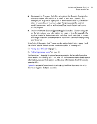 Introducing Symantec AntiVirus     15
                                                                About security risks



■   Remote access: Programs that allow access over the Internet from another
    computer to gain information or to attack or alter your computer. For
    example, you may install a program, or it may be installed as part of some
    other process without your knowledge. The program can be used for
    malicious purposes with or without modification of the original remote
    access program.
■   Trackware: Stand-alone or appended applications that trace a user's path
    on the Internet and send information to a target system. For example, the
    application can be downloaded from Web sites, email messages, or instant
    messenger software. It can then obtain confidential information regarding
    user behavior.
By default, all Symantec AntiVirus scans, including Auto-Protect scans, check
for viruses, Trojan horses, worms, and all categories of security risks.
See “Using Auto-Protect” on page 43.
See “Initiating manual scans” on page 52.
The Symantec™ Security Response Web site provides the latest information
about threats and security risks. The Web site also contains extensive reference
information, such as white papers and detailed information about viruses and
security risks.
Figure 1-1 shows information about a hack tool and how Symantec Security
Response suggests that you handle it.
 