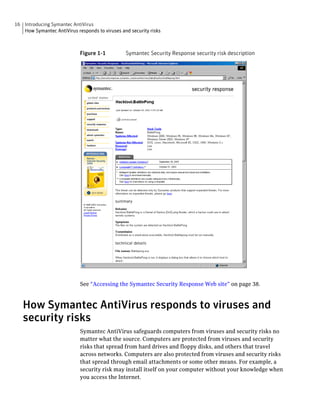 16 Introducing Symantec AntiVirus
   How Symantec AntiVirus responds to viruses and security risks



                            Figure 1-1          Symantec Security Response security risk description




                            See “Accessing the Symantec Security Response Web site” on page 38.


   How Symantec AntiVirus responds to viruses and
   security risks
                            Symantec AntiVirus safeguards computers from viruses and security risks no
                            matter what the source. Computers are protected from viruses and security
                            risks that spread from hard drives and floppy disks, and others that travel
                            across networks. Computers are also protected from viruses and security risks
                            that spread through email attachments or some other means. For example, a
                            security risk may install itself on your computer without your knowledge when
                            you access the Internet.
 
