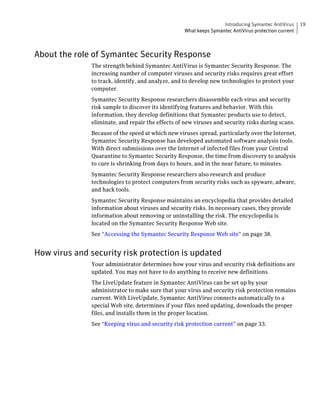 Introducing Symantec AntiVirus     19
                                                   What keeps Symantec AntiVirus protection current



About the role of Symantec Security Response
              The strength behind Symantec AntiVirus is Symantec Security Response. The
              increasing number of computer viruses and security risks requires great effort
              to track, identify, and analyze, and to develop new technologies to protect your
              computer.
              Symantec Security Response researchers disassemble each virus and security
              risk sample to discover its identifying features and behavior. With this
              information, they develop definitions that Symantec products use to detect,
              eliminate, and repair the effects of new viruses and security risks during scans.
              Because of the speed at which new viruses spread, particularly over the Internet,
              Symantec Security Response has developed automated software analysis tools.
              With direct submissions over the Internet of infected files from your Central
              Quarantine to Symantec Security Response, the time from discovery to analysis
              to cure is shrinking from days to hours, and in the near future, to minutes.
              Symantec Security Response researchers also research and produce
              technologies to protect computers from security risks such as spyware, adware,
              and hack tools.
              Symantec Security Response maintains an encyclopedia that provides detailed
              information about viruses and security risks. In necessary cases, they provide
              information about removing or uninstalling the risk. The encyclopedia is
              located on the Symantec Security Response Web site.
              See “Accessing the Symantec Security Response Web site” on page 38.


How virus and security risk protection is updated
              Your administrator determines how your virus and security risk definitions are
              updated. You may not have to do anything to receive new definitions.
              The LiveUpdate feature in Symantec AntiVirus can be set up by your
              administrator to make sure that your virus and security risk protection remains
              current. With LiveUpdate, Symantec AntiVirus connects automatically to a
              special Web site, determines if your files need updating, downloads the proper
              files, and installs them in the proper location.
              See “Keeping virus and security risk protection current” on page 33.
 