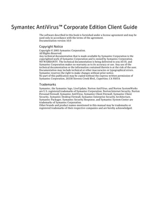 Symantec AntiVirus™ Corporate Edition Client Guide
           The software described in this book is furnished under a license agreement and may be
           used only in accordance with the terms of the agreement.
           Documentation version 10.0

           Copyright Notice
           Copyright © 2005 Symantec Corporation.
           All Rights Reserved.
           Any technical documentation that is made available by Symantec Corporation is the
           copyrighted work of Symantec Corporation and is owned by Symantec Corporation.
           NO WARRANTY. The technical documentation is being delivered to you AS-IS, and
           Symantec Corporation makes no warranty as to its accuracy or use. Any use of the
           technical documentation or the information contained therein is at the risk of the user.
           Documentation may include technical or other inaccuracies or typographical errors.
           Symantec reserves the right to make changes without prior notice.
           No part of this publication may be copied without the express written permission of
           Symantec Corporation, 20330 Stevens Creek Blvd., Cupertino, CA 95014.

           Trademarks
           Symantec, the Symantec logo, LiveUpdate, Norton AntiVirus, and Norton SystemWorks
           are U.S. registered trademarks of Symantec Corporation. Norton Internet Security, Norton
           Personal Firewall, Symantec AntiVirus, Symantec Client Firewall, Symantec Client
           Security, Symantec Desktop Firewall, Symantec Enterprise Security Architecture,
           Symantec Packager, Symantec Security Response, and Symantec System Center are
           trademarks of Symantec Corporation.
           Other brands and product names mentioned in this manual may be trademarks or
           registered trademarks of their respective companies and are hereby acknowledged.
 