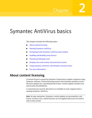 Chapter                            2
Symantec AntiVirus basics
          This chapter includes the following topics:

          ■   About content licensing

          ■   Opening Symantec AntiVirus

          ■   Navigating in the Symantec AntiVirus main window

          ■   Enabling and disabling Auto-Protect

          ■   Pausing and delaying scans

          ■   Keeping virus and security risk protection current

          ■   Using Symantec AntiVirus with Windows Security Center

          ■   For more information



About content licensing
          A content license is a grant by Symantec Corporation to update computers using
          Symantec software. Content licensing ensures that Symantec products receive
          the latest updates for a specified period of time. Content updates include virus
          and security risk definitions.
          A content license must be allocated to or installed on each computer that is
          running Symantec AntiVirus.


          Note: In some enterprises, Symantec content updates are governed by a site
          license. In these cases, content licenses are not applied and you do not need to
          refer to this section.
 