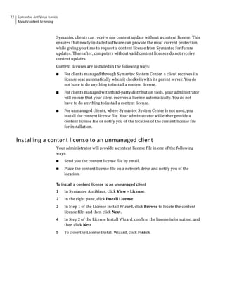 22 Symantec AntiVirus basics
   About content licensing



                           Symantec clients can receive one content update without a content license. This
                           ensures that newly installed software can provide the most current protection
                           while giving you time to request a content license from Symantec for future
                           updates. Thereafter, computers without valid content licenses do not receive
                           content updates.
                           Content licenses are installed in the following ways:
                           ■   For clients managed through Symantec System Center, a client receives its
                               license seat automatically when it checks in with its parent server. You do
                               not have to do anything to install a content license.
                           ■   For clients managed with third-party distribution tools, your administrator
                               will ensure that your client receives a license automatically. You do not
                               have to do anything to install a content license.
                           ■   For unmanaged clients, where Symantec System Center is not used, you
                               install the content license file. Your administrator will either provide a
                               content license file or notify you of the location of the content license file
                               for installation.


   Installing a content license to an unmanaged client
                           Your administrator will provide a content license file in one of the following
                           ways:
                           ■   Send you the content license file by email.
                           ■   Place the content license file on a network drive and notify you of the
                               location.

                           To install a content license to an unmanaged client
                           1   In Symantec AntiVirus, click View > License.
                           2   In the right pane, click Install License.
                           3   In Step 1 of the License Install Wizard, click Browse to locate the content
                               license file, and then click Next.
                           4   In Step 2 of the License Install Wizard, confirm the license information, and
                               then click Next.
                           5   To close the License Install Wizard, click Finish.
 