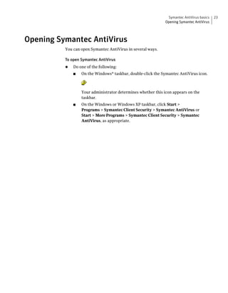 Symantec AntiVirus basics   23
                                                              Opening Symantec AntiVirus




Opening Symantec AntiVirus
          You can open Symantec AntiVirus in several ways.

          To open Symantec AntiVirus
          ◆   Do one of the following:
              ■   On the Windows® taskbar, double-click the Symantec AntiVirus icon.



                  Your administrator determines whether this icon appears on the
                  taskbar.
              ■   On the Windows or Windows XP taskbar, click Start >
                  Programs > Symantec Client Security > Symantec AntiVirus or
                  Start > More Programs > Symantec Client Security > Symantec
                  AntiVirus, as appropriate.
 