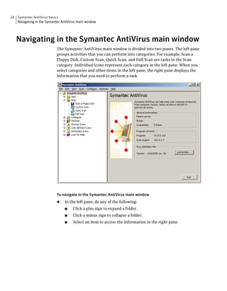 24 Symantec AntiVirus basics
   Navigating in the Symantec AntiVirus main window




   Navigating in the Symantec AntiVirus main window
                           The Symantec AntiVirus main window is divided into two panes. The left pane
                           groups activities that you can perform into categories. For example, Scan a
                           Floppy Disk, Custom Scan, Quick Scan, and Full Scan are tasks in the Scan
                           category. Individual icons represent each category in the left pane. When you
                           select categories and other items in the left pane, the right pane displays the
                           information that you need to perform a task.




                           To navigate in the Symantec AntiVirus main window
                           ◆    In the left pane, do any of the following:
                                ■    Click a plus sign to expand a folder.
                                ■    Click a minus sign to collapse a folder.
                                ■    Select an item to access the information in the right pane.
 