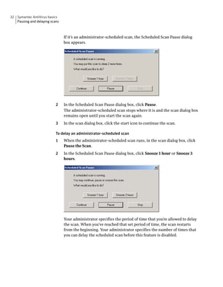 32 Symantec AntiVirus basics
   Pausing and delaying scans



                                If it’s an administrator-scheduled scan, the Scheduled Scan Pause dialog
                                box appears.




                           2    In the Scheduled Scan Pause dialog box, click Pause.
                                The administrator-scheduled scan stops where it is and the scan dialog box
                                remains open until you start the scan again.
                           3    In the scan dialog box, click the start icon to continue the scan.

                           To delay an administrator-scheduled scan
                           1    When the administrator-scheduled scan runs, in the scan dialog box, click
                                Pause the Scan.
                           2    In the Scheduled Scan Pause dialog box, click Snooze 1 hour or Snooze 3
                                hours.




                                Your administrator specifies the period of time that you’re allowed to delay
                                the scan. When you’ve reached that set period of time, the scan restarts
                                from the beginning. Your administrator specifies the number of times that
                                you can delay the scheduled scan before this feature is disabled.
 