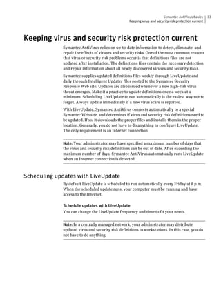 Symantec AntiVirus basics      33
                                                   Keeping virus and security risk protection current




Keeping virus and security risk protection current
             Symantec AntiVirus relies on up-to-date information to detect, eliminate, and
             repair the effects of viruses and security risks. One of the most common reasons
             that virus or security risk problems occur is that definitions files are not
             updated after installation. The definitions files contain the necessary detection
             and repair information about all newly discovered viruses and security risks.
             Symantec supplies updated definitions files weekly through LiveUpdate and
             daily through Intelligent Updater files posted to the Symantec Security
             Response Web site. Updates are also issued whenever a new high-risk virus
             threat emerges. Make it a practice to update definitions once a week at a
             minimum. Scheduling LiveUpdate to run automatically is the easiest way not to
             forget. Always update immediately if a new virus scare is reported.
             With LiveUpdate, Symantec AntiVirus connects automatically to a special
             Symantec Web site, and determines if virus and security risk definitions need to
             be updated. If so, it downloads the proper files and installs them in the proper
             location. Generally, you do not have to do anything to configure LiveUpdate.
             The only requirement is an Internet connection.


             Note: Your administrator may have specified a maximum number of days that
             the virus and security risk definitions can be out of date. After exceeding the
             maximum number of days, Symantec AntiVirus automatically runs LiveUpdate
             when an Internet connection is detected.



Scheduling updates with LiveUpdate
             By default LiveUpdate is scheduled to run automatically every Friday at 8 p.m.
             When the scheduled update runs, your computer must be running and have
             access to the Internet.

             Schedule updates with LiveUpdate
             You can change the LiveUpdate frequency and time to fit your needs.


             Note: In a centrally managed network, your administrator may distribute
             updated virus and security risk definitions to workstations. In this case, you do
             not have to do anything.
 