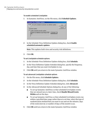34 Symantec AntiVirus basics
   Keeping virus and security risk protection current



                             To enable scheduled LiveUpdate
                             1    In Symantec AntiVirus, on the File menu, click Schedule Updates.




                             2    In the Schedule Virus Definition Updates dialog box, check Enable
                                  scheduled automatic updates.

                                  Note: This updates both virus and security risk definitions.

                             3    Click OK.

                             To set LiveUpdate schedule options
                             1    In the Schedule Virus Definition Updates dialog box, click Schedule.
                             2    In the Virus Definition Update Schedule dialog box, specify the frequency,
                                  day, and time that you want LiveUpdate to run.
                             3    Click OK until you return to the main Symantec AntiVirus window.

                             To set advanced LiveUpdate schedule options
                             1    On the File menu, click Schedule Updates.
                             2    In the Schedule Virus Definition Updates dialog box, click Schedule.
                             3    In the Virus Definition Update Schedule dialog box, click Advanced.
                             4    In the Advanced Schedule Options dialog box, do any of the following:
                                  ■    To set up Symantec AntiVirus so that scheduled LiveUpdate events
                                       that are missed run at a later time, check Handle Missed Events
                                       Within and set the days.
                                  ■    To set up Symantec AntiVirus so that scheduled LiveUpdate events run
                                       within a specified time range rather than at a set time, select the type of
                                       randomization method that you want to use and set the minutes, days
                                       of the week interval, or number of days of the month to use.
                             5    Click OK until you return to the main Symantec AntiVirus window.
 