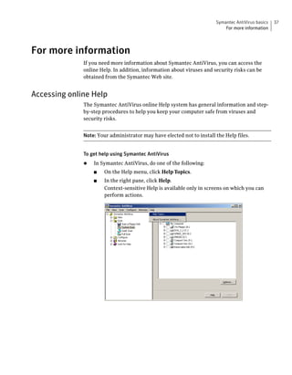 Symantec AntiVirus basics   37
                                                                           For more information




For more information
              If you need more information about Symantec AntiVirus, you can access the
              online Help. In addition, information about viruses and security risks can be
              obtained from the Symantec Web site.


Accessing online Help
              The Symantec AntiVirus online Help system has general information and step-
              by-step procedures to help you keep your computer safe from viruses and
              security risks.


              Note: Your administrator may have elected not to install the Help files.


              To get help using Symantec AntiVirus
              ◆   In Symantec AntiVirus, do one of the following:
                  ■    On the Help menu, click Help Topics.
                  ■    In the right pane, click Help.
                       Context-sensitive Help is available only in screens on which you can
                       perform actions.
 