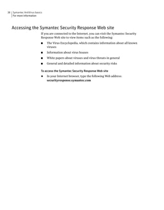 38 Symantec AntiVirus basics
   For more information



   Accessing the Symantec Security Response Web site
                           If you are connected to the Internet, you can visit the Symantec Security
                           Response Web site to view items such as the following:
                           ■   The Virus Encyclopedia, which contains information about all known
                               viruses
                           ■   Information about virus hoaxes
                           ■   White papers about viruses and virus threats in general
                           ■   General and detailed information about security risks

                           To access the Symantec Security Response Web site
                           ◆   In your Internet browser, type the following Web address:
                               securityresponse.symantec.com
 