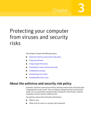 Chapter                          3
Protecting your computer
from viruses and security
risks
           This chapter includes the following topics:

           ■   About the antivirus and security risk policy

           ■   Using Auto-Protect

           ■   Using Tamper Protection

           ■   Scanning for viruses and security risks

           ■   Configuring scanning

           ■   Interpreting scan results

           ■   Excluding files from scans



About the antivirus and security risk policy
           Symantec AntiVirus comes preset with an antivirus and security risk policy that
           is appropriate for most users. You can change settings based on your personal
           needs. You can separately customize policy settings for Auto-Protect, manual,
           scheduled, startup, and user-defined scans.
           An antivirus and security risk policy determines:
           ■   What to scan
           ■   What to do if a virus or a security risk is detected
 