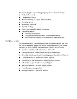 When contacting the Technical Support group, please have the following:
               ■   Product release level
               ■   Hardware information
               ■   Available memory, disk space, NIC information
               ■   Operating system
               ■   Version and patch level
               ■   Network topology
               ■   Router, gateway, and IP address information
               ■   Problem description
                   ■   Error messages/log files
                   ■   Troubleshooting performed prior to contacting Symantec
                   ■   Recent software configuration changes and/or network changes

Customer Service
               To contact Enterprise Customer Service online, go to www.symantec.com, select
               the appropriate Global Site for your country, then choose Service and Support.
               Customer Service is available to assist with the following types of issues:
               ■   Questions regarding product licensing or serialization
               ■   Product registration updates such as address or name changes
               ■   General product information (features, language availability, local dealers)
               ■   Latest information on product updates and upgrades
               ■   Information on upgrade insurance and maintenance contracts
               ■   Information on Symantec Value License Program
               ■   Advice on Symantec's technical support options
               ■   Nontechnical presales questions
               ■   Missing or defective CD-ROMs or manuals
 