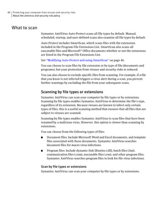 40 Protecting your computer from viruses and security risks
   About the antivirus and security risk policy



   What to scan
                             Symantec AntiVirus Auto-Protect scans all file types by default. Manual,
                             scheduled, startup, and user-defined scans also examine all file types by default.
                             Auto-Protect includes SmartScan, which scans files with the extensions
                             included in the Program File Extensions List. SmartScan also scans all
                             executable files and Microsoft® Office documents whether or not the extensions
                             are listed in the Program File Extensions List.
                             See “Modifying Auto-Protect and using SmartScan” on page 46.
                             You can choose to scan files by file extension or by type of file (documents and
                             programs), but your protection from viruses and security risks is reduced.
                             You can also choose to exclude specific files from scanning. For example, if a file
                             that you know is not infected triggers a virus alert during a scan, you prevent
                             further warnings by excluding the file from your subsequent scans.


                             Scanning by file types or extensions
                             Symantec AntiVirus can scan your computer by file types or by extensions.
                             Scanning by file types enables Symantec AntiVirus to determine the file’s type,
                             regardless of its extension. Because viruses are known to infect only certain
                             types of files, this is a useful scanning method that ensures that all files that are
                             subject to viruses are scanned.
                             Scanning by file types enables Symantec AntiVirus to scan files that have been
                             renamed by a malicious virus. However, this option is slower than scanning by
                             extensions.
                             You can choose from the following types of files:
                             ■    Document files: Include Microsoft Word and Excel documents, and template
                                  files associated with those documents. Symantec AntiVirus searches
                                  document files for macro virus infections.
                             ■    Program files: Include dynamic-link libraries (.dll), batch files (.bat),
                                  communication files (.com), executable files (.exe), and other program files.
                                  Symantec AntiVirus searches program files to look for file virus infections.

                             Scan by file types or extensions
                             Symantec AntiVirus can scan your computer by file types or by extensions.
 