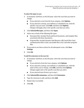 Protecting your computer from viruses and security risks     41
                                               About the antivirus and security risk policy



To select file types to scan
1   In Symantec AntiVirus, in the left pane, select the scan that you want to
    change.
    ■    If you selected a scan from the Scan category, click Options.
    ■    If you selected a startup, user-defined, or scheduled scan, click the
         specific scan you want, click Edit, and then click Options.
         Changes will apply only to the specific scan that you select.
2   Click Selected file types, and then click Types.
3   Select one or both of the following file types:
    ■    Document files: Include Word and Excel documents, and template files
         associated with those documents.
    ■    Program files: Include dynamic-link libraries (.dll), batch files (.bat),
         communication files (.com), executable files (.exe), and other program
         files.
4   If you want to use these actions for all subsequent scans, click Save
    Settings.
5   Click OK.

To add file extensions to the scan list
1   In Symantec AntiVirus, in the left pane, select the scan that you want to
    change.
    ■    If you selected a from the Scan category, click Options.
    ■    If you selected a startup, user-defined, or scheduled scan, click the
         name of the scan to change, click Edit, and then click Options.
         Changes apply only to the specific scan that you select.
    ■    If you selected Auto-Protect, go to step 2.
2   Click Selected file extensions, and then click Extensions.
3   Type the extension to add, and then click Add.
4   Repeat step 3 as needed.
5   Click OK.
 