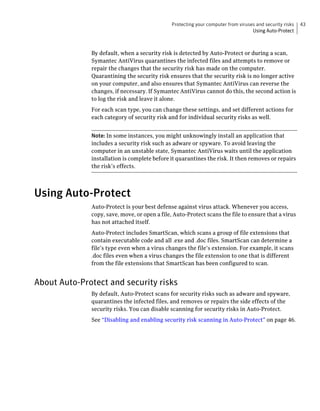 Protecting your computer from viruses and security risks   43
                                                                                  Using Auto-Protect



              By default, when a security risk is detected by Auto-Protect or during a scan,
              Symantec AntiVirus quarantines the infected files and attempts to remove or
              repair the changes that the security risk has made on the computer.
              Quarantining the security risk ensures that the security risk is no longer active
              on your computer, and also ensures that Symantec AntiVirus can reverse the
              changes, if necessary. If Symantec AntiVirus cannot do this, the second action is
              to log the risk and leave it alone.
              For each scan type, you can change these settings, and set different actions for
              each category of security risk and for individual security risks as well.


              Note: In some instances, you might unknowingly install an application that
              includes a security risk such as adware or spyware. To avoid leaving the
              computer in an unstable state, Symantec AntiVirus waits until the application
              installation is complete before it quarantines the risk. It then removes or repairs
              the risk’s effects.




Using Auto-Protect
              Auto-Protect is your best defense against virus attack. Whenever you access,
              copy, save, move, or open a file, Auto-Protect scans the file to ensure that a virus
              has not attached itself.
              Auto-Protect includes SmartScan, which scans a group of file extensions that
              contain executable code and all .exe and .doc files. SmartScan can determine a
              file’s type even when a virus changes the file’s extension. For example, it scans
              .doc files even when a virus changes the file extension to one that is different
              from the file extensions that SmartScan has been configured to scan.


About Auto-Protect and security risks
              By default, Auto-Protect scans for security risks such as adware and spyware,
              quarantines the infected files, and removes or repairs the side effects of the
              security risks. You can disable scanning for security risks in Auto-Protect.
              See “Disabling and enabling security risk scanning in Auto-Protect” on page 46.
 