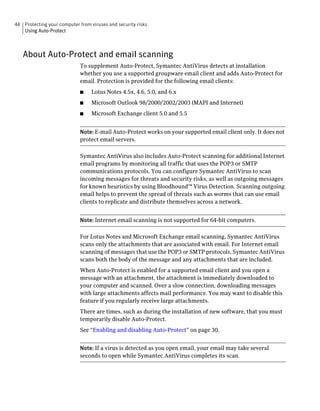44 Protecting your computer from viruses and security risks
   Using Auto-Protect



   About Auto-Protect and email scanning
                             To supplement Auto-Protect, Symantec AntiVirus detects at installation
                             whether you use a supported groupware email client and adds Auto-Protect for
                             email. Protection is provided for the following email clients:
                             ■    Lotus Notes 4.5x, 4.6, 5.0, and 6.x
                             ■    Microsoft Outlook 98/2000/2002/2003 (MAPI and Internet)
                             ■    Microsoft Exchange client 5.0 and 5.5


                             Note: E-mail Auto-Protect works on your supported email client only. It does not
                             protect email servers.

                             Symantec AntiVirus also includes Auto-Protect scanning for additional Internet
                             email programs by monitoring all traffic that uses the POP3 or SMTP
                             communications protocols. You can configure Symantec AntiVirus to scan
                             incoming messages for threats and security risks, as well as outgoing messages
                             for known heuristics by using Bloodhound™ Virus Detection. Scanning outgoing
                             email helps to prevent the spread of threats such as worms that can use email
                             clients to replicate and distribute themselves across a network.


                             Note: Internet email scanning is not supported for 64-bit computers.

                             For Lotus Notes and Microsoft Exchange email scanning, Symantec AntiVirus
                             scans only the attachments that are associated with email. For Internet email
                             scanning of messages that use the POP3 or SMTP protocols, Symantec AntiVirus
                             scans both the body of the message and any attachments that are included.
                             When Auto-Protect is enabled for a supported email client and you open a
                             message with an attachment, the attachment is immediately downloaded to
                             your computer and scanned. Over a slow connection, downloading messages
                             with large attachments affects mail performance. You may want to disable this
                             feature if you regularly receive large attachments.
                             There are times, such as during the installation of new software, that you must
                             temporarily disable Auto-Protect.
                             See “Enabling and disabling Auto-Protect” on page 30.


                             Note: If a virus is detected as you open email, your email may take several
                             seconds to open while Symantec AntiVirus completes its scan.
 