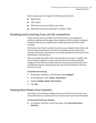 Protecting your computer from viruses and security risks   45
                                                                                  Using Auto-Protect



              Email scanning does not support the following email clients:
              ■   IMAP clients
              ■   AOL® clients
              ■   POP3 that uses Secure Sockets Layer (SSL)
              ■   Web-based email such as Hotmail® and Yahoo!® Mail


Disabling email scanning if you use SSL connections
              If your Internet service provider uses the SSL protocol, you might have
              problems sending email messages when Symantec AntiVirus email scanning is
              enabled. In this case, you might need to disable Symantec AntiVirus email
              scanning.
              File System Auto-Protect continues to protect your computer from viruses and
              security risks in attachments even after you disable Internet E-mail client
              scanning. File System Auto-Protect scans email attachments when you save the
              attachments to the hard drive.
              After you disable the email scanner, be sure that Auto-Protect is enabled, and
              run LiveUpdate regularly to ensure that Auto-Protect has been optimally
              configured. Auto-Protect provides real-time virus protection from any source,
              including the Internet, and automatically scans email attachments whenever
              they are accessed.

              To disable email scanning
              1   In Symantec AntiVirus, in the left pane, click Configure.
              2   In the right pane, click <Email> Auto-Protect.
              3   Uncheck Enable <Email> Auto-Protect.
              4   Click OK.


Viewing Auto-Protect Scan Statistics
              Auto-Protect Scan Statistics displays the status of the last Auto-Protect scan,
              the last file that was scanned, and virus infection and security risk information.

              To view Auto-Protect Scan Statistics
              ◆   In Symantec AntiVirus, on the View menu, click Auto-Protect Scan
                  Statistics.
 