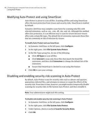 46 Protecting your computer from viruses and security risks
   Using Auto-Protect



   Modifying Auto-Protect and using SmartScan
                             Auto-Protect is preset to scan all files. Scanning all files and using SmartScan
                             offers the most protection from viruses and security risks. SmartScan is enabled
                             by default.
                             Symantec AntiVirus may complete scans faster by scanning only files with
                             selected extensions, such as .exe, .com, .dll, .doc, and .xls. Although this method
                             offers less protection, it is an efficient way to scan for viruses because viruses
                             affect only certain file types. The default list of extensions represents those files
                             that are commonly at risk of infection by viruses.

                             To modify Auto-Protect and use SmartScan
                             1    In Symantec AntiVirus, in the left pane, click Configure.
                             2    In the right pane, click File System Auto-Protect.
                             3    In the File Types group box, do one of the following:
                                  ■    Click All Types to scan all files.
                                  ■    Click Selected to scan only those files that match the listed file
                                       extensions, and then click Extensions to change the default list of file
                                       extensions.
                                  ■    Ensure that SmartScan is checked to scan using this feature.
                             4    Click OK to save your settings.


   Disabling and enabling security risk scanning in Auto-Protect
                             By default, Auto-Protect scans for security risks such as adware and spyware,
                             quarantines infected files, and attempts to remove or repair the effects of the
                             security risk. From time to time, however, you might need to temporarily disable
                             scanning for security risks in File System Auto-Protect, and then reenable it.


                             Note: Your administrator might lock this setting.


                             To disable and enable security risk scanning in Auto-Protect
                             1    In Symantec AntiVirus, in the left pane, click Configure.
                             2    In the right pane, click File System Auto-Protect.
                             3    Under Options, check or uncheck Scan for Security Risks.
                             4    Click OK.
 