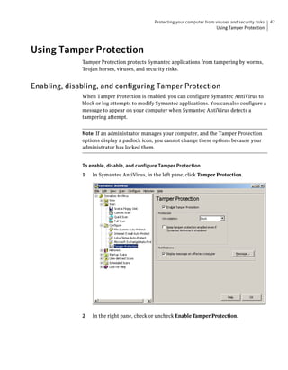 Protecting your computer from viruses and security risks   47
                                                                           Using Tamper Protection




Using Tamper Protection
              Tamper Protection protects Symantec applications from tampering by worms,
              Trojan horses, viruses, and security risks.


Enabling, disabling, and configuring Tamper Protection
              When Tamper Protection is enabled, you can configure Symantec AntiVirus to
              block or log attempts to modify Symantec applications. You can also configure a
              message to appear on your computer when Symantec AntiVirus detects a
              tampering attempt.


              Note: If an administrator manages your computer, and the Tamper Protection
              options display a padlock icon, you cannot change these options because your
              administrator has locked them.


              To enable, disable, and configure Tamper Protection
              1   In Symantec AntiVirus, in the left pane, click Tamper Protection.




              2   In the right pane, check or uncheck Enable Tamper Protection.
 