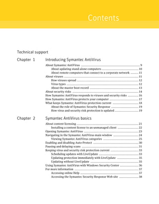Contents



Technical support
Chapter 1      Introducing Symantec AntiVirus
               About Symantec AntiVirus .................................................................................. 9
                  About updating stand-alone computers ................................................... 10
                  About remote computers that connect to a corporate network ........... 11
               About viruses ........................................................................................................ 11
                  How viruses spread ...................................................................................... 12
                  Virus types .................................................................................................... 12
                  About the master boot record .................................................................... 13
               About security risks ............................................................................................ 14
               How Symantec AntiVirus responds to viruses and security risks ............... 16
               How Symantec AntiVirus protects your computer ........................................ 17
               What keeps Symantec AntiVirus protection current .................................... 18
                  About the role of Symantec Security Response ...................................... 19
                  How virus and security risk protection is updated ................................. 19

Chapter 2      Symantec AntiVirus basics
               About content licensing ...................................................................................... 21
                   Installing a content license to an unmanaged client ............................. 22
               Opening Symantec AntiVirus ............................................................................ 23
               Navigating in the Symantec AntiVirus main window ................................... 24
                   Viewing Symantec AntiVirus categories ................................................. 25
               Enabling and disabling Auto-Protect ............................................................... 30
               Pausing and delaying scans ............................................................................... 31
               Keeping virus and security risk protection current ....................................... 33
                   Scheduling updates with LiveUpdate ....................................................... 33
                   Updating protection immediately with LiveUpdate .............................. 35
                   Updating without LiveUpdate ................................................................... 35
               Using Symantec AntiVirus with Windows Security Center .......................... 36
               For more information ......................................................................................... 37
                   Accessing online Help ................................................................................. 37
                   Accessing the Symantec Security Response Web site ........................... 38
 